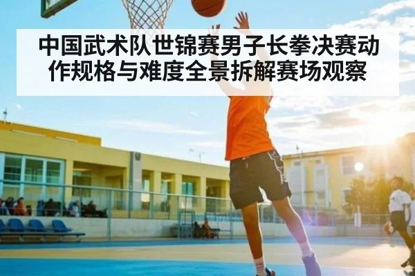 中国武术队世锦赛男子长拳决赛动作规格与难度全景拆解赛场观察